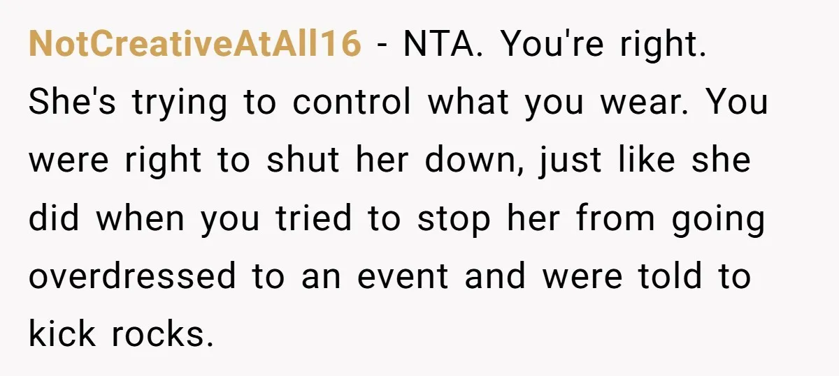 NotCreativeAtAll16 − NTA. You're right. She's trying to control what you wear. You were right to shut her down, just like she did when you tried to stop her from...