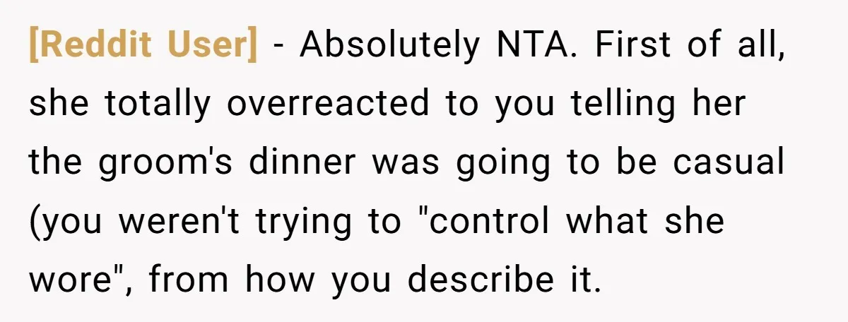 [Reddit User] − Absolutely NTA. First of all, she totally overreacted to you telling her the groom's dinner was going to be casual (you weren't trying to "control what she...