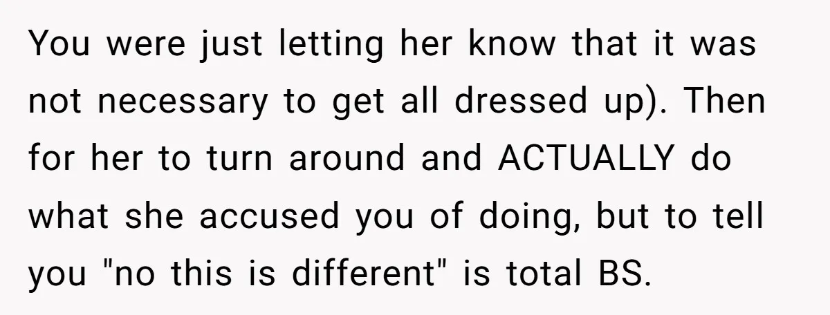 You were just letting her know that it was not necessary to get all dressed up). Then for her to turn around and ACTUALLY do what she accused you of...