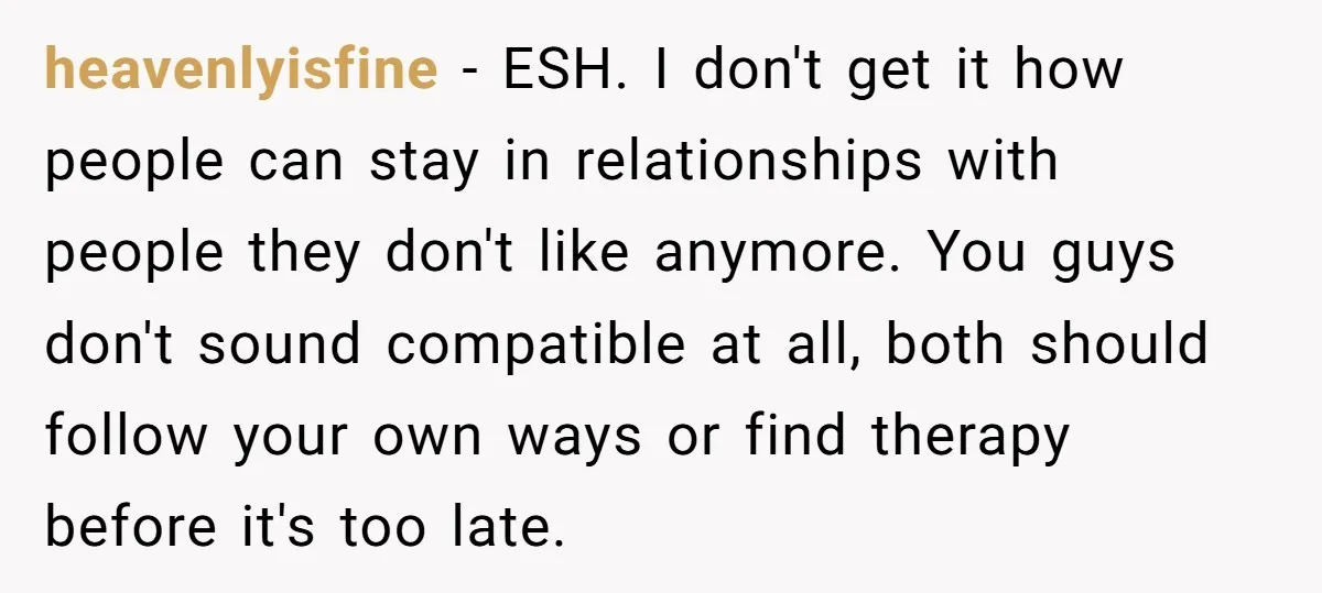 heavenlyisfine − ESH. I don't get it how people can stay in relationships with people they don't like anymore. You guys don't sound compatible at all, both should follow your...