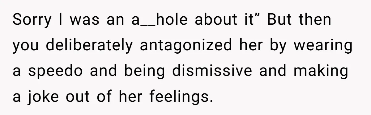 Sorry I was an a__hole about it” But then you deliberately antagonized her by wearing a speedo and being dismissive and making a joke out of her feelings.