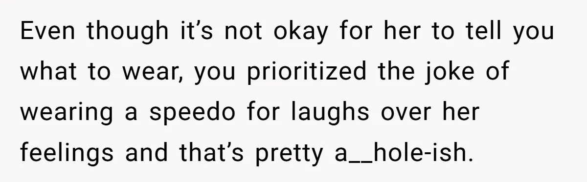 Even though it’s not okay for her to tell you what to wear, you prioritized the joke of wearing a speedo for laughs over her feelings and that’s pretty a__hole-ish.