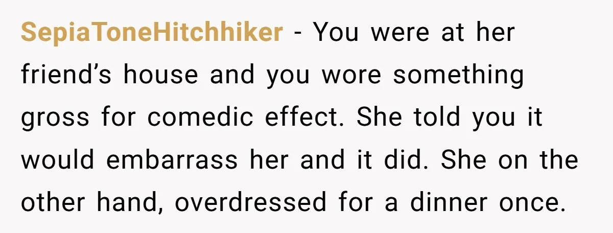 SepiaToneHitchhiker − You were at her friend’s house and you wore something gross for comedic effect. She told you it would embarrass her and it did. She on the other...
