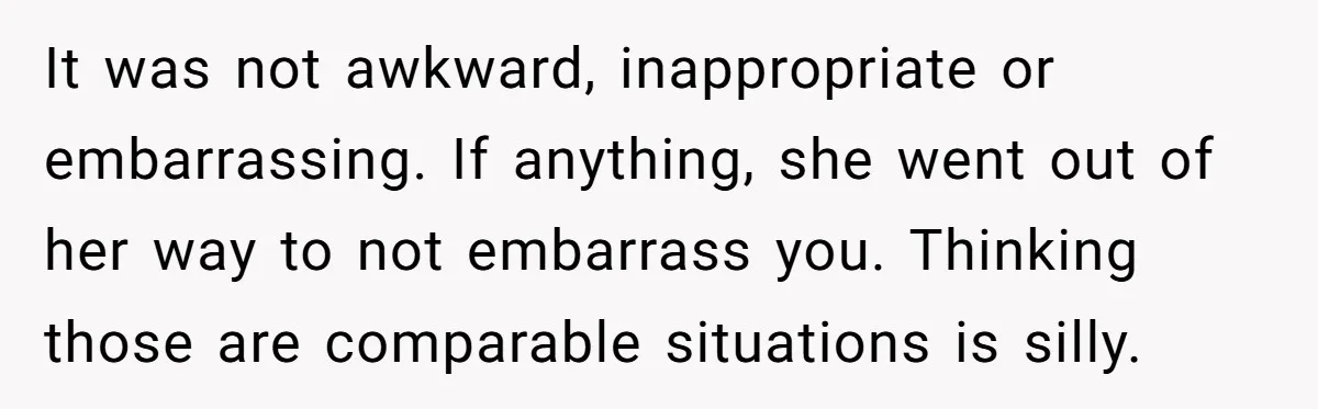 It was not awkward, inappropriate or embarrassing. If anything, she went out of her way to not embarrass you. Thinking those are comparable situations is silly.