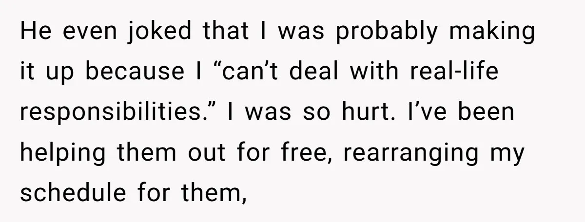 He even joked that I was probably making it up because I “can’t deal with real-life responsibilities.” I was so hurt. I’ve been helping them out for free, rearranging my...