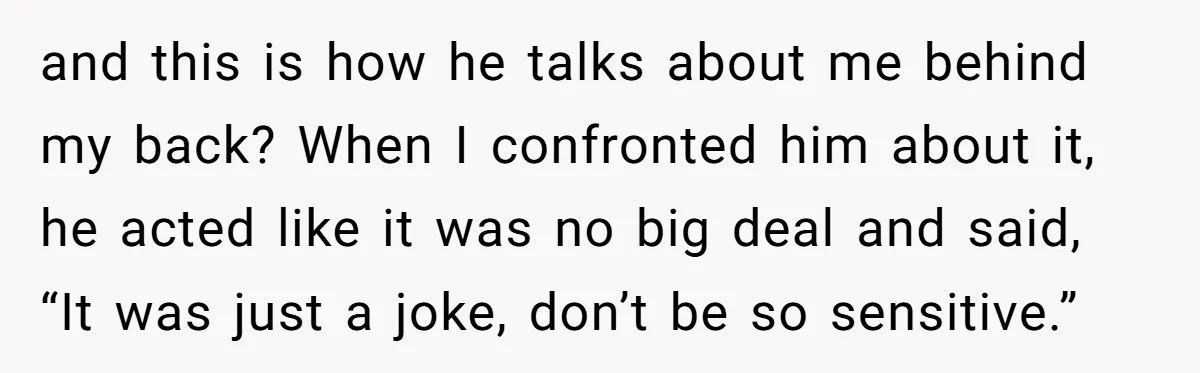and this is how he talks about me behind my back? When I confronted him about it, he acted like it was no big deal and said, “It was just...
