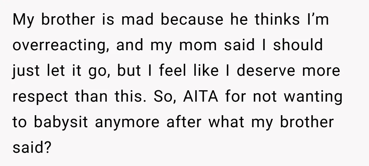 My brother is mad because he thinks I’m overreacting, and my mom said I should just let it go, but I feel like I deserve more respect than this. So,...