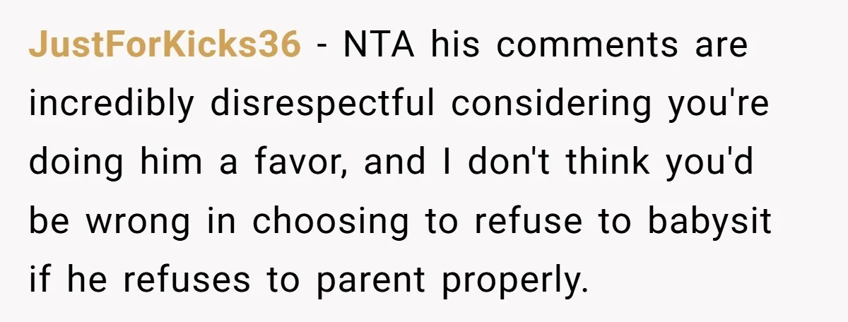 JustForKicks36 − NTA his comments are incredibly disrespectful considering you're doing him a favor, and I don't think you'd be wrong in choosing to refuse to babysit if he refuses...