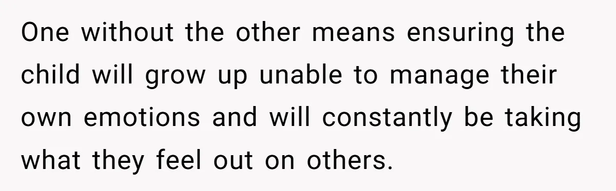 One without the other means ensuring the child will grow up unable to manage their own emotions and will constantly be taking what they feel out on others.