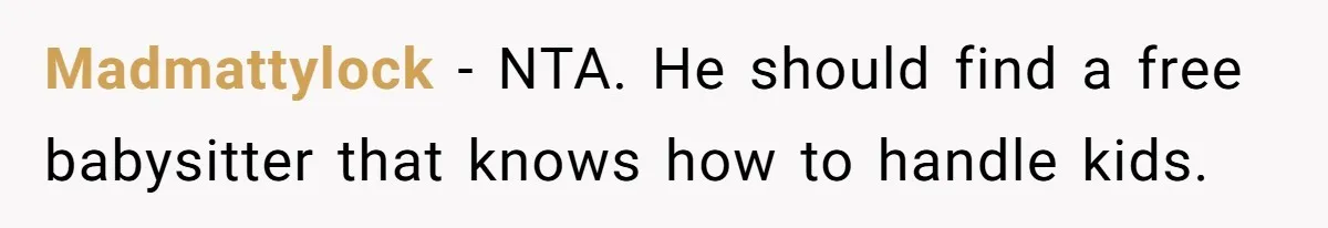 Madmattylock − NTA. He should find a free babysitter that knows how to handle kids.