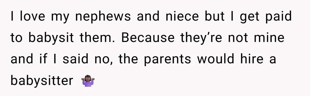 I love my nephews and niece but I get paid to babysit them. Because they’re not mine and if I said no, the parents would hire a babysitter 🤷🏾‍♀️