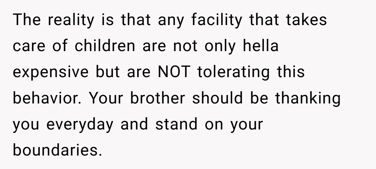 The reality is that any facility that takes care of children are not only hella expensive but are NOT tolerating this behavior. Your brother should be thanking you everyday and...