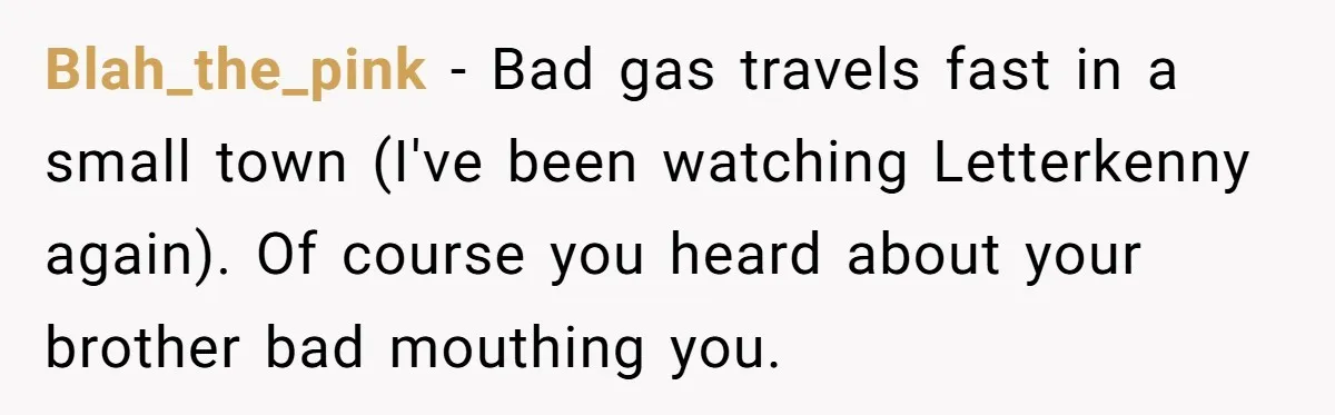 Blah_the_pink − Bad gas travels fast in a small town (I've been watching Letterkenny again). Of course you heard about your brother bad mouthing you.