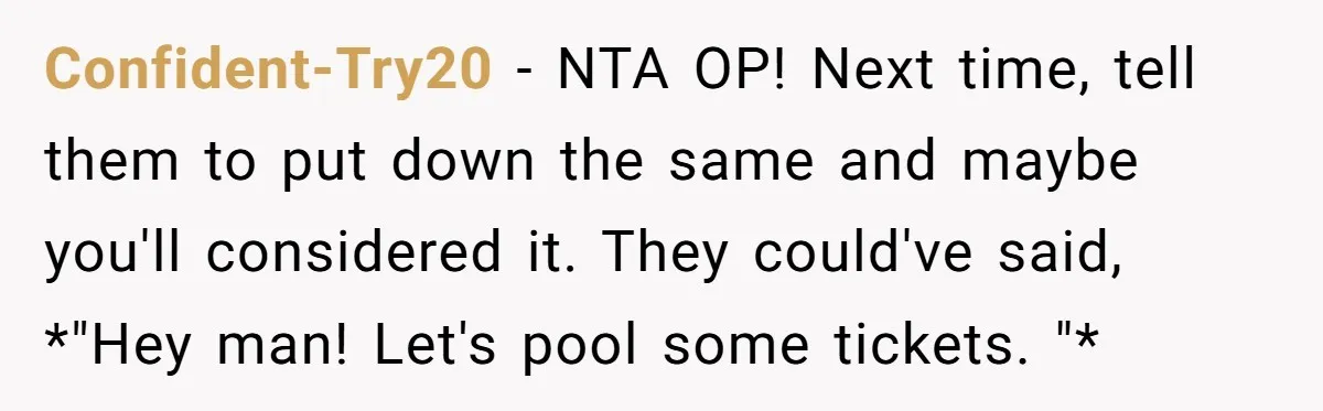 Confident-Try20 − NTA OP! Next time, tell them to put down the same and maybe you'll considered it. They could've said, *"Hey man! Let's pool some tickets. "*