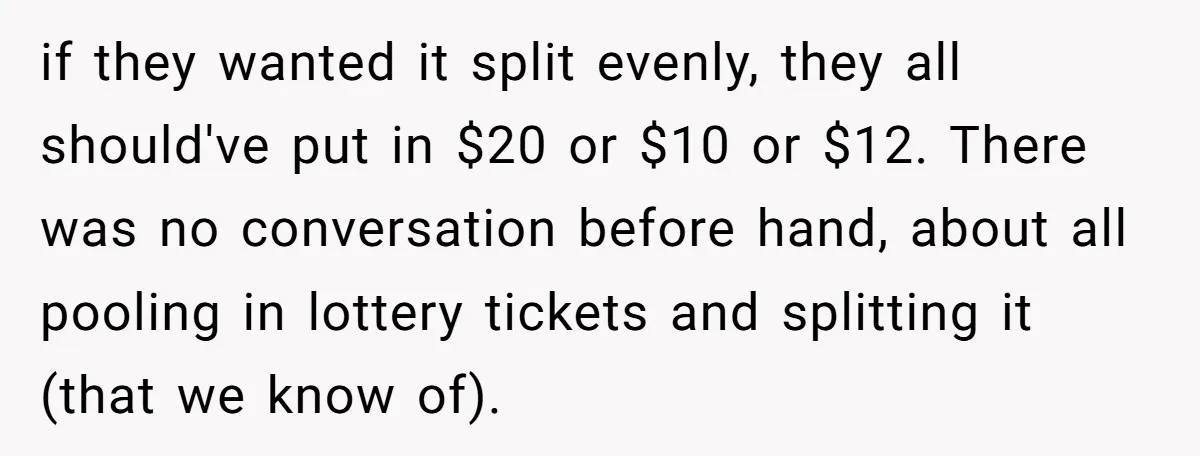 if they wanted it split evenly, they all should've put in $20 or $10 or $12. There was no conversation before hand, about all pooling in lottery tickets and splitting...