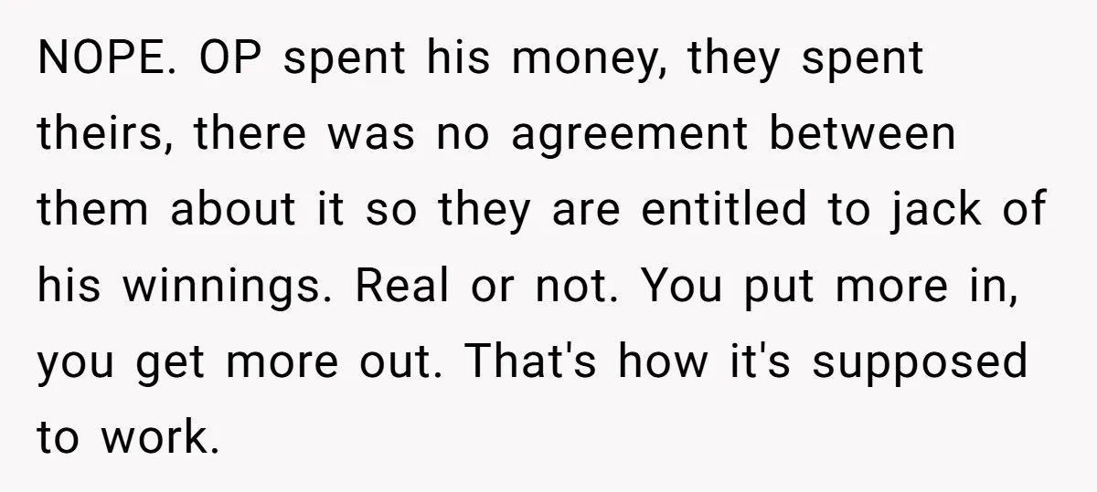 NOPE. OP spent his money, they spent theirs, there was no agreement between them about it so they are entitled to jack of his winnings. Real or not. You put...