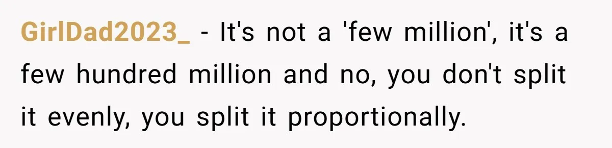 GirlDad2023_ − It's not a 'few million', it's a few hundred million and no, you don't split it evenly, you split it proportionally.