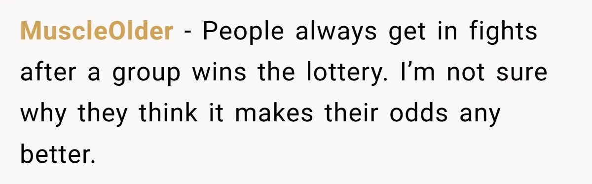 MuscleOlder − People always get in fights after a group wins the lottery. I’m not sure why they think it makes their odds any better.