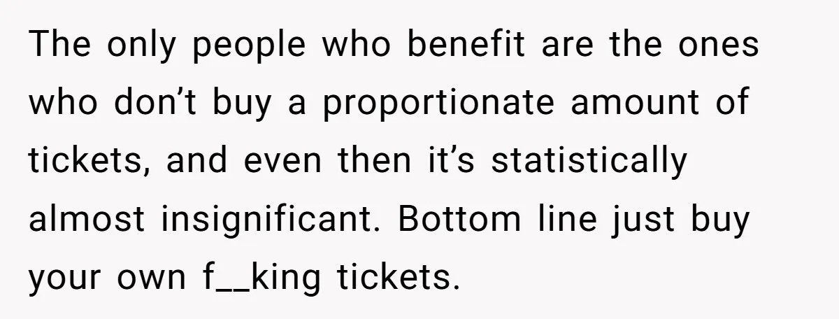The only people who benefit are the ones who don’t buy a proportionate amount of tickets, and even then it’s statistically almost insignificant. Bottom line just buy your own f__king...