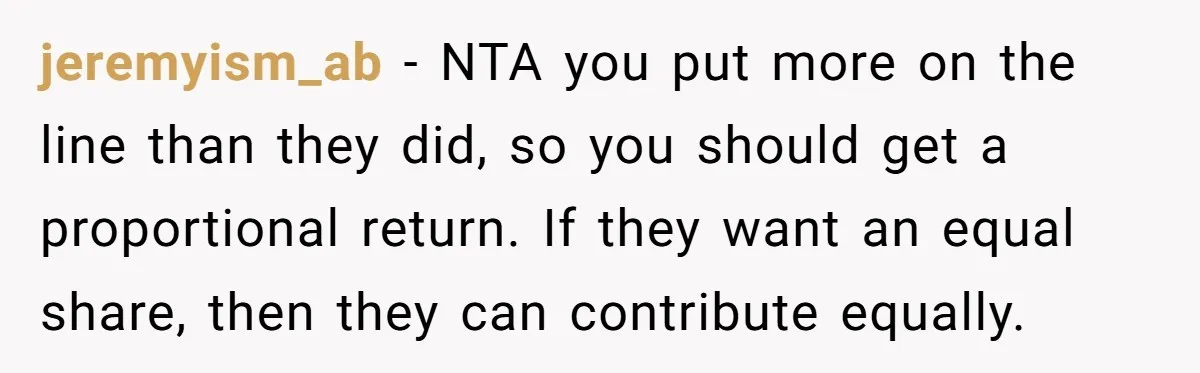 jeremyism_ab − NTA you put more on the line than they did, so you should get a proportional return. If they want an equal share, then they can contribute equally.