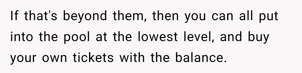 If that's beyond them, then you can all put into the pool at the lowest level, and buy your own tickets with the balance.