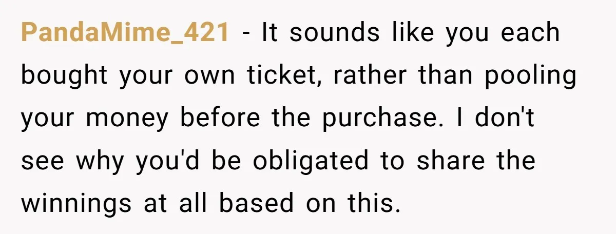PandaMime_421 − It sounds like you each bought your own ticket, rather than pooling your money before the purchase. I don't see why you'd be obligated to share the winnings...