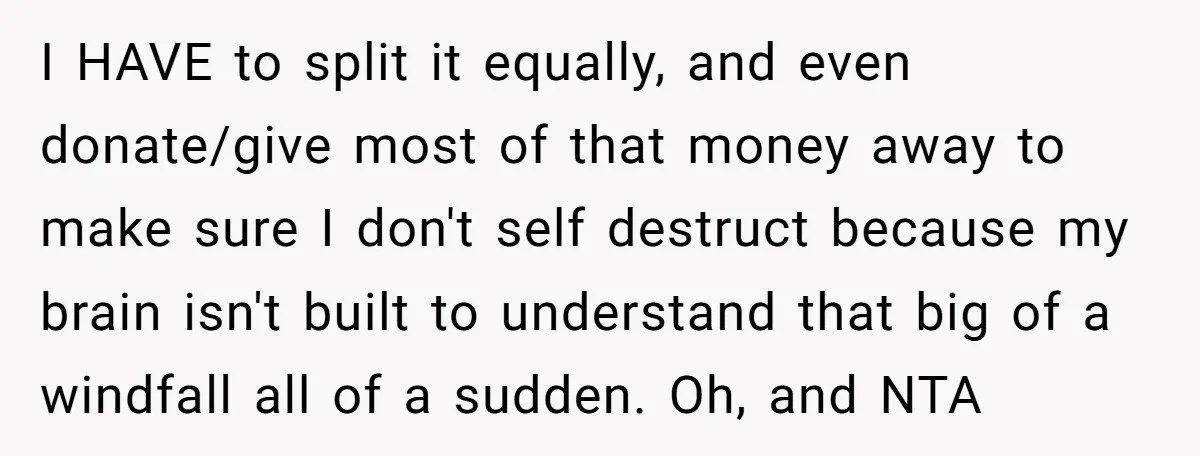 I HAVE to split it equally, and even donate/give most of that money away to make sure I don't self destruct because my brain isn't built to understand that big...