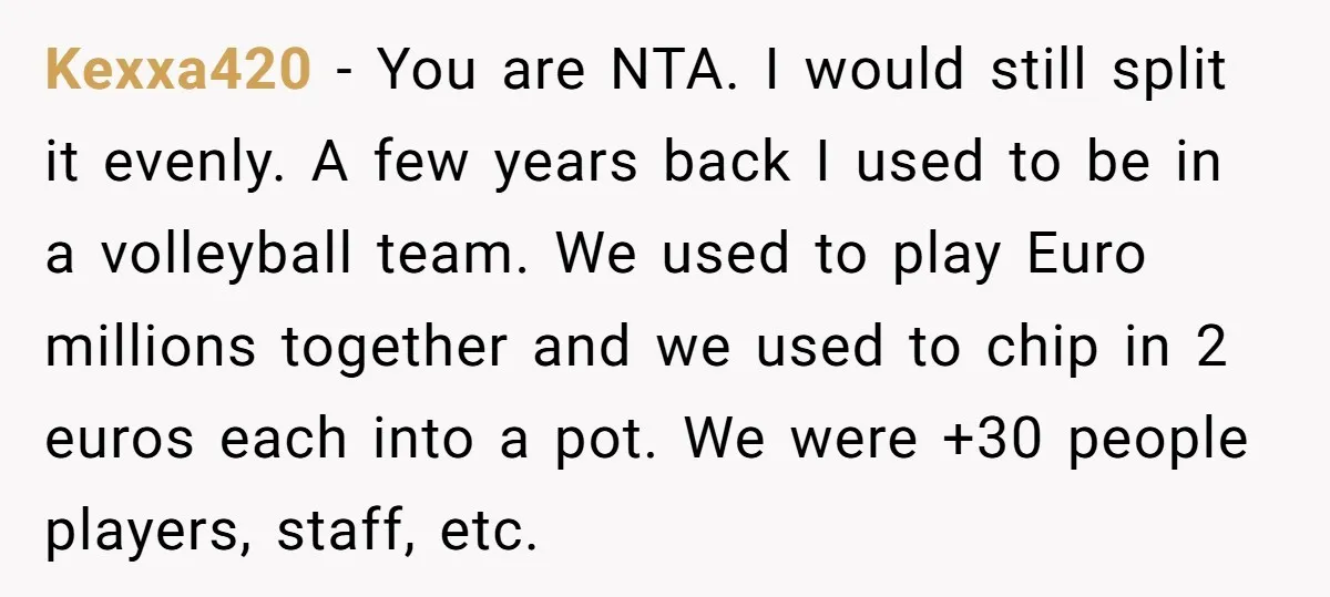 Kexxa420 − You are NTA. I would still split it evenly. A few years back I used to be in a volleyball team. We used to play Euro millions together...