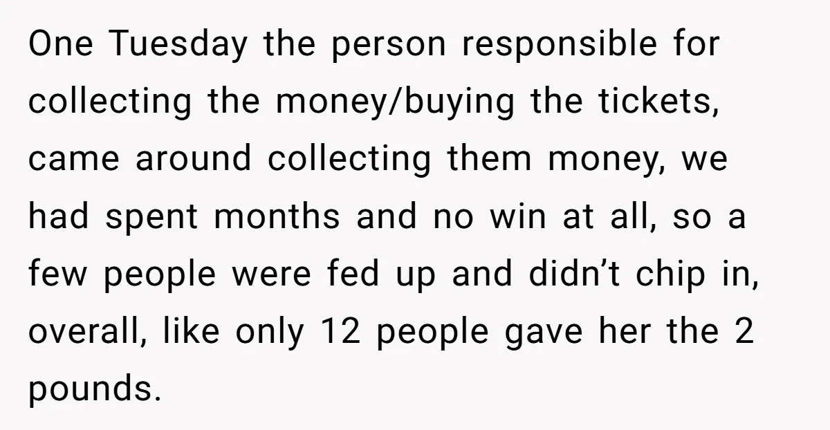 One Tuesday the person responsible for collecting the money/buying the tickets, came around collecting them money, we had spent months and no win at all, so a few people were...