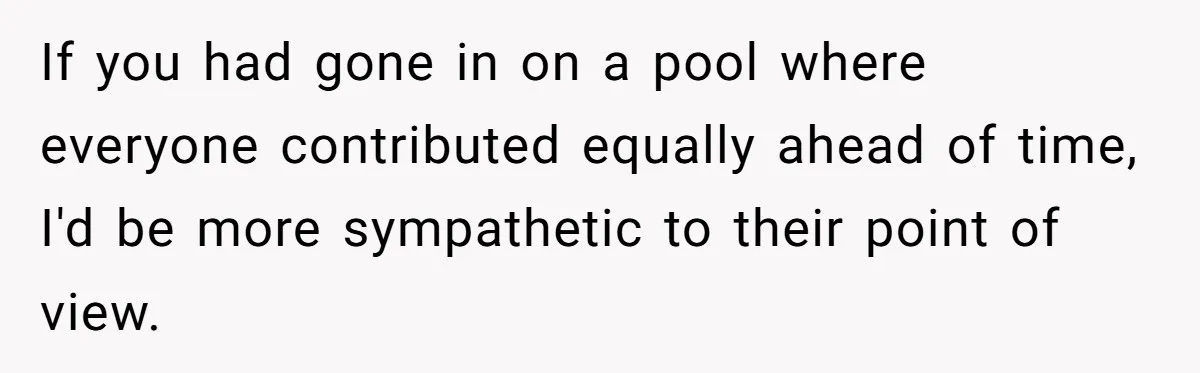 If you had gone in on a pool where everyone contributed equally ahead of time, I'd be more sympathetic to their point of view.