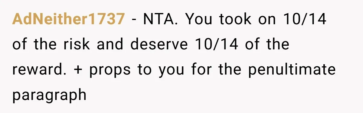 AdNeither1737 − NTA. You took on 10/14 of the risk and deserve 10/14 of the reward. + props to you for the penultimate paragraph