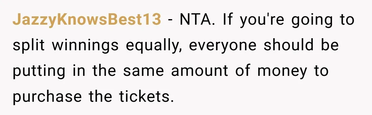JazzyKnowsBest13 − NTA. If you're going to split winnings equally, everyone should be putting in the same amount of money to purchase the tickets.
