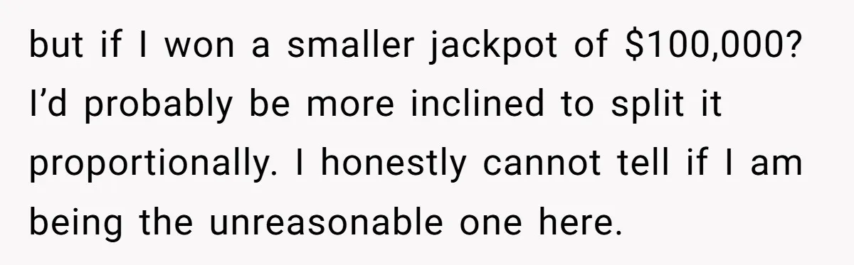 but if I won a smaller jackpot of $100,000? I’d probably be more inclined to split it proportionally. I honestly cannot tell if I am being the unreasonable one here.
