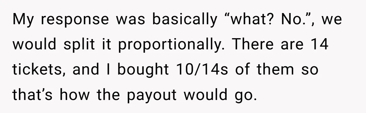 My response was basically “what? No.”, we would split it proportionally. There are 14 tickets, and I bought 10/14s of them so that’s how the payout would go.