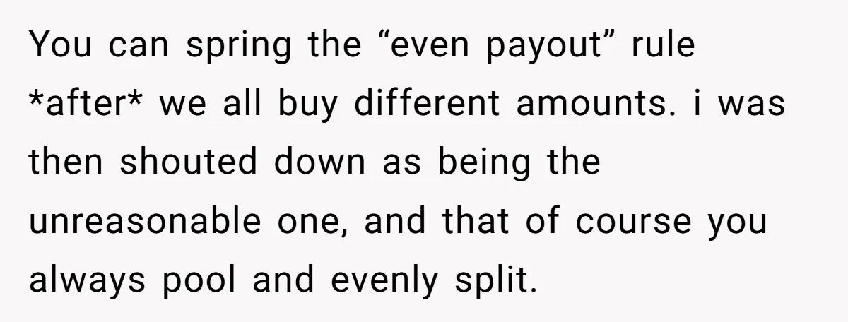 You can spring the “even payout” rule *after* we all buy different amounts. i was then shouted down as being the unreasonable one, and that of course you always pool...