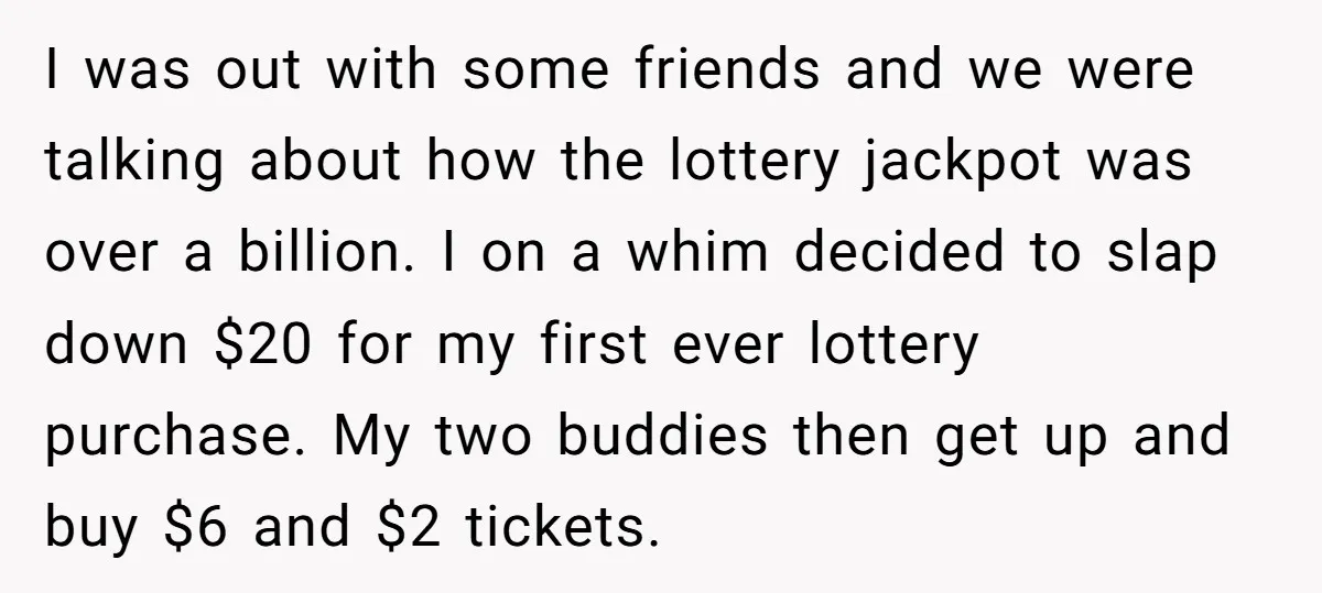 I was out with some friends and we were talking about how the lottery jackpot was over a billion. I on a whim decided to slap down $20 for my...
