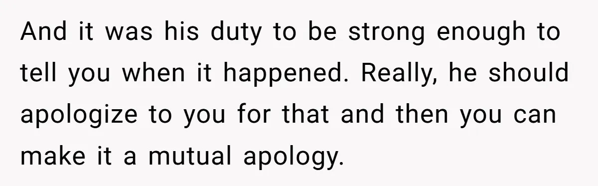 And it was his duty to be strong enough to tell you when it happened. Really, he should apologize to you for that and then you can make it a...