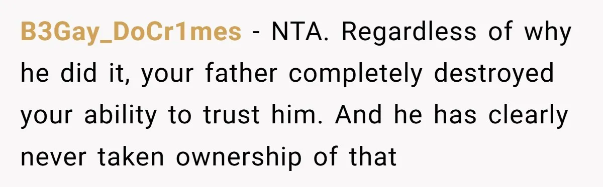 B3Gay_DoCr1mes − NTA. Regardless of why he did it, your father completely destroyed your ability to trust him. And he has clearly never taken ownership of that