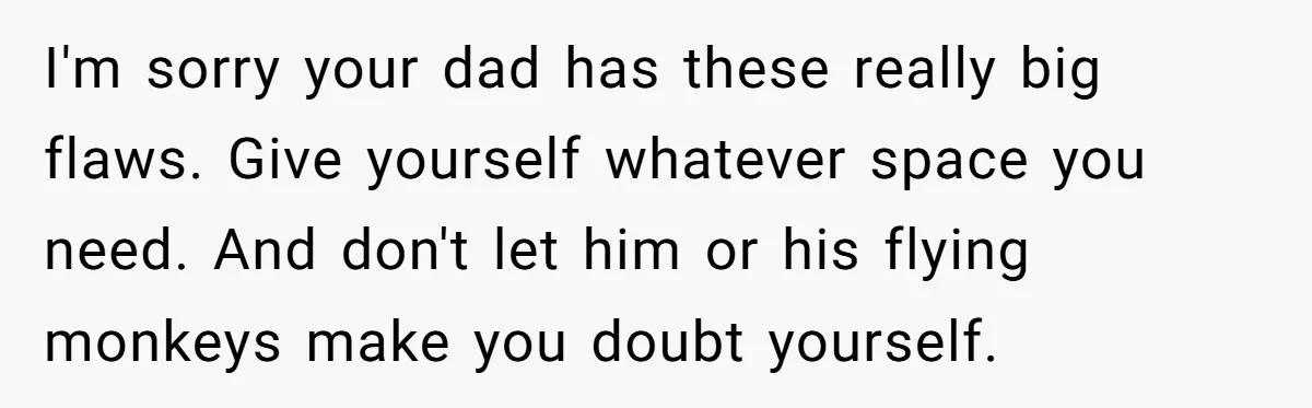I'm sorry your dad has these really big flaws. Give yourself whatever space you need. And don't let him or his flying monkeys make you doubt yourself.