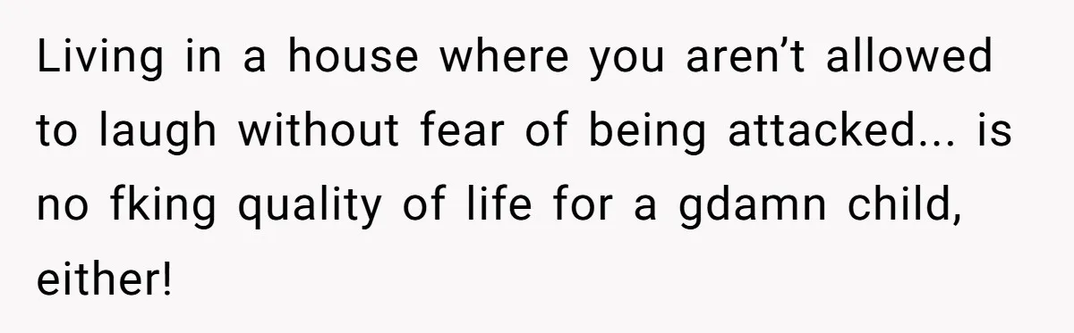 Living in a house where you aren’t allowed to laugh without fear of being attacked... is no fking quality of life for a gdamn child, either!