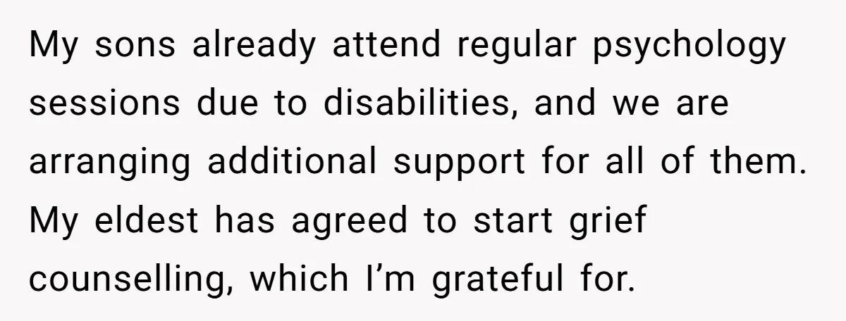 My sons already attend regular psychology sessions due to disabilities, and we are arranging additional support for all of them. My eldest has agreed to start grief counselling, which I’m...
