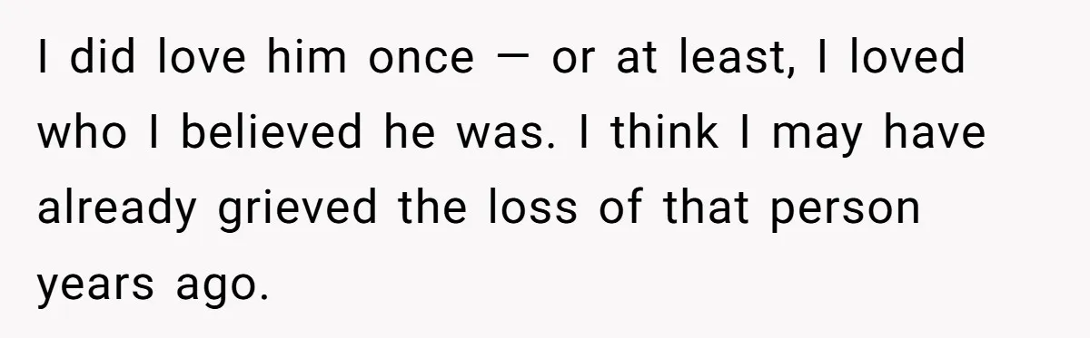I did love him once — or at least, I loved who I believed he was. I think I may have already grieved the loss of that person years ago.