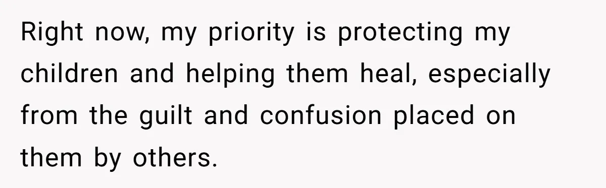 Right now, my priority is protecting my children and helping them heal, especially from the guilt and confusion placed on them by others.