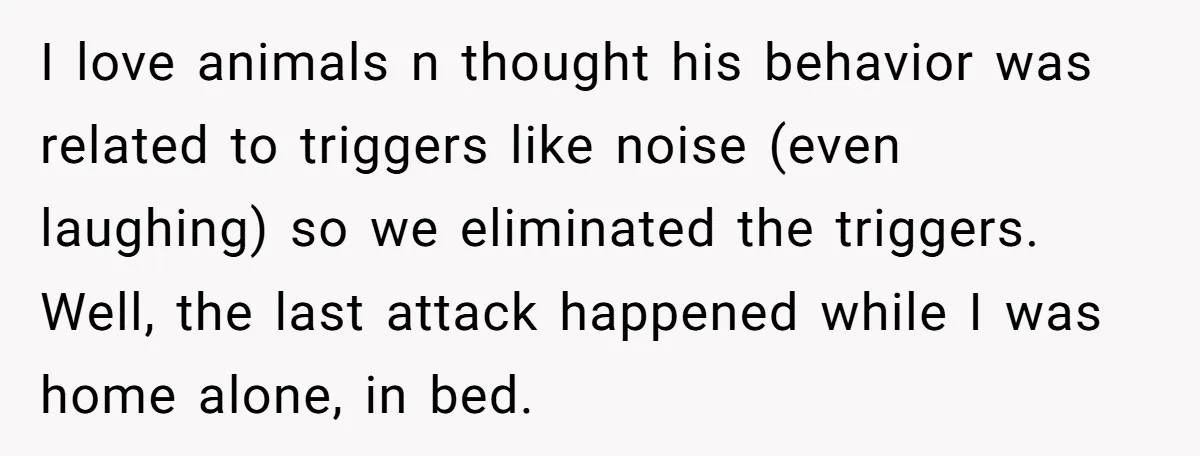I love animals n thought his behavior was related to triggers like noise (even laughing) so we eliminated the triggers. Well, the last attack happened while I was home alone,...