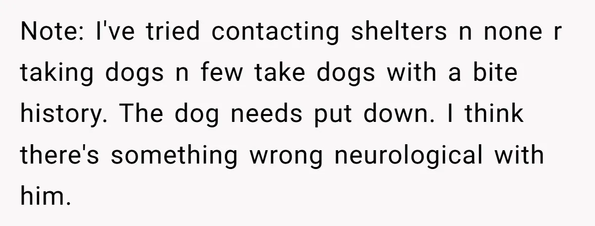 Note: I've tried contacting shelters n none r taking dogs n few take dogs with a bite history. The dog needs put down. I think there's something wrong neurological with...