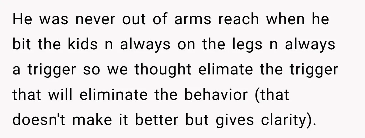 He was never out of arms reach when he bit the kids n always on the legs n always a trigger so we thought elimate the trigger that will eliminate...