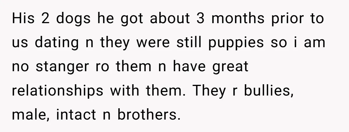 His 2 dogs he got about 3 months prior to us dating n they were still puppies so i am no stanger ro them n have great relationships with them....