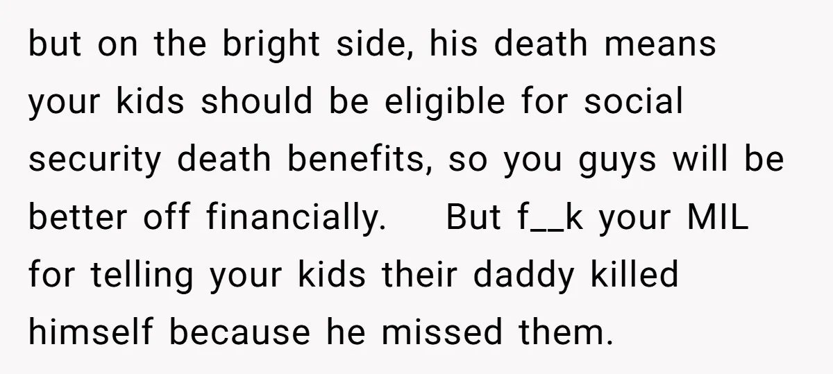 but on the bright side, his death means your kids should be eligible for social security death benefits, so you guys will be better off financially. But f__k your MIL...