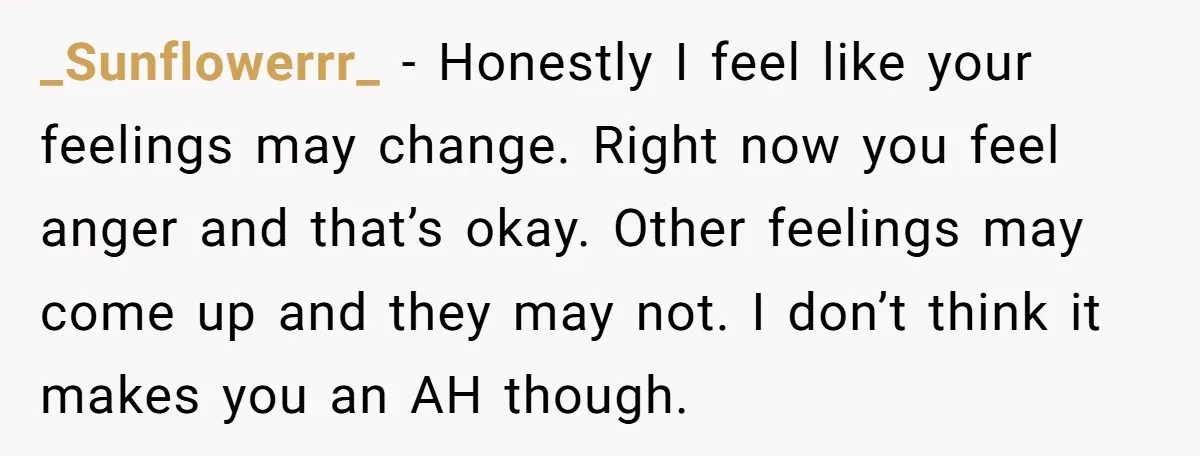 _Sunflowerrr_ − Honestly I feel like your feelings may change. Right now you feel anger and that’s okay. Other feelings may come up and they may not. I don’t think...