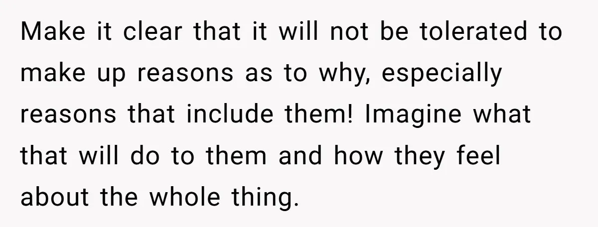 Make it clear that it will not be tolerated to make up reasons as to why, especially reasons that include them! Imagine what that will do to them and how...